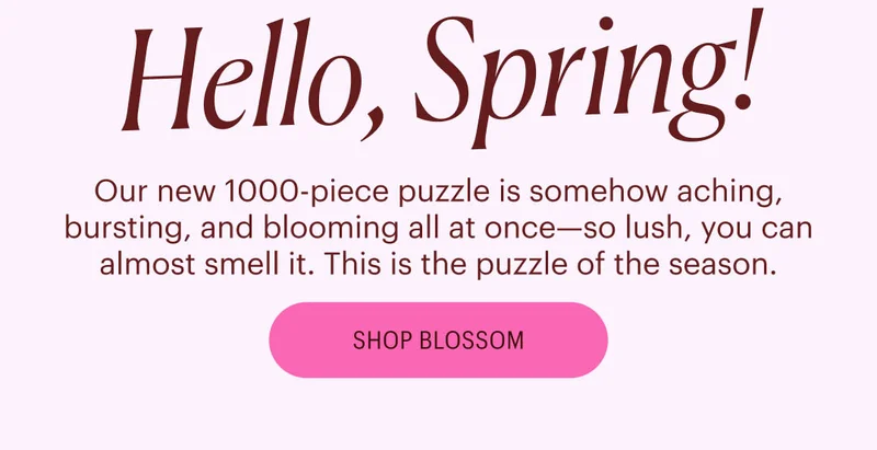 Hello, Spring! Our new 1000-piece puzzle is somehow aching, bursting, and blooming all at once—so lush, you can almost smell it. This is the puzzle of the season. Shop Blossom