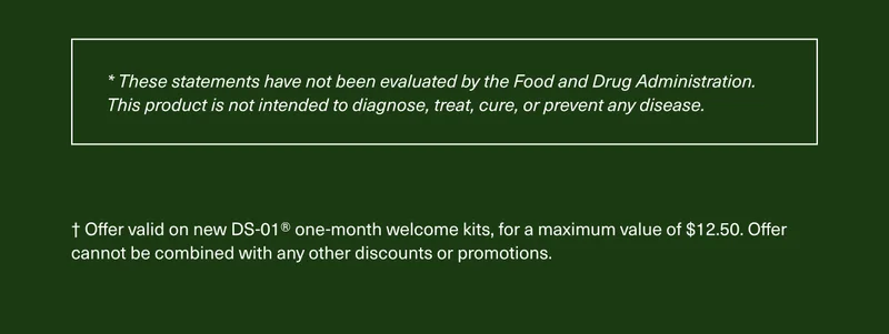 *These statements have not been evaluated by the Food and Drug Administration. This product is not intended to diagnose, treat, cure, or prevent any disease.† Offer valid on new DS-01® one-month welcome kits, for a maximum value of $12.50. Offer cannot be combined with any other discounts or promotions.