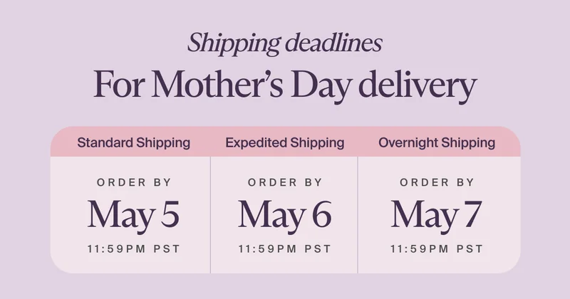 Shipping deadlines For Mother’s Day delivery | Standard Shipping - ORDER BY May 5 - 11:59 PST | Expedited Shipping - ORDER BY May 6 - 11:59PM PST | Overnight Shipping - ORDER BY May 7 - 11:59PM PST