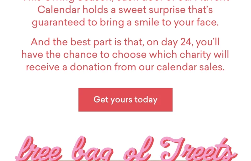 This Giving Season, each door of our&nbsp;Advent Calendar&nbsp;holds a&nbsp;sweet surprise&nbsp;that’s guaranteed to bring a smile to your face. And the best part is that, on day 24, you’ll have the chance to&nbsp;choose&nbsp;which charity will receive a donation from our calendar sales.