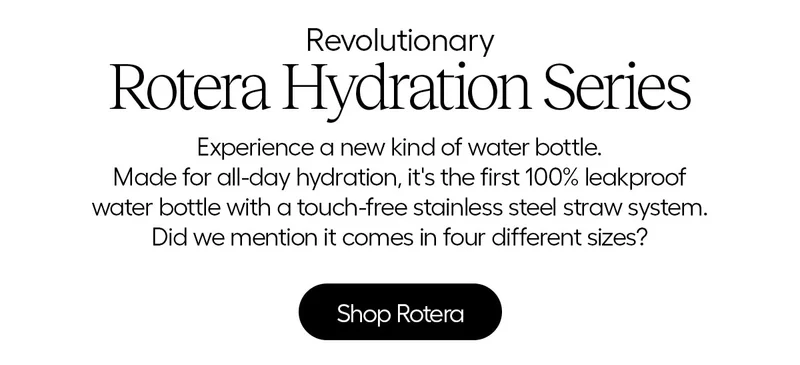 Revolutionary- Rotera Hydration Series. Experience a new kind of water bottle. Made for all-day hydration, it's the first 100% leakproof water bottle with a touch-free stainless steel straw system. Did we mention it comes in four sizes? - Shop Rotera