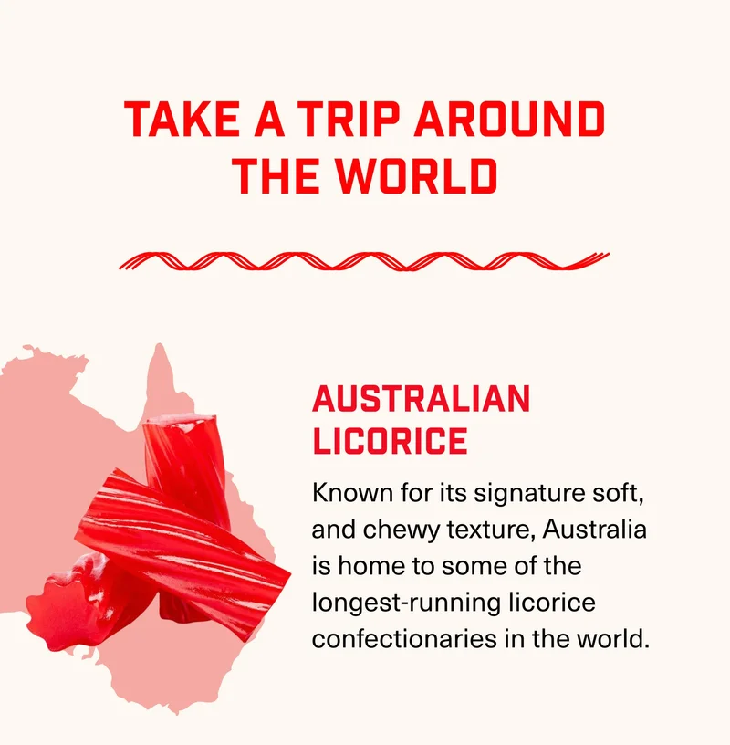 Take a Trip Around the World AustraliaN LICORICE Known for its signature soft, and chewy texture, Australia is home to some of the longest-running licorice confectionaries in the world.