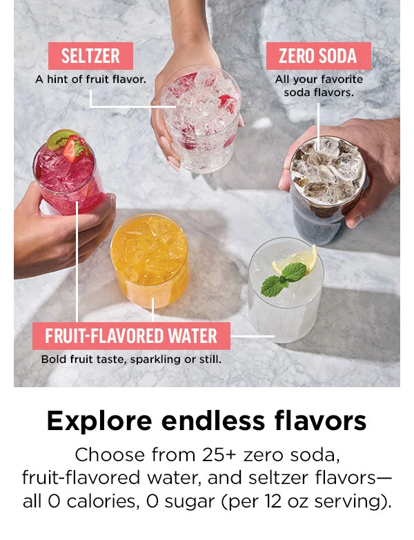 Explore endless flavors. Choose from 25+ zero soda, fruit-flavored water, and seltzer flavors—all 0 calories, 0 sugar (per 12 oz serving).
