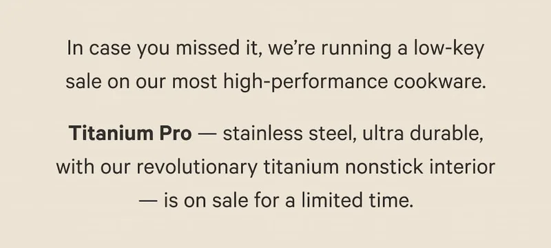 In case you missed it, we’re running a low-key sale on our most high-performance cookware. Titanium Pro — stainless steel, ultra durable, with our revolutionary titanium nonstick interior — is on sale for a limited time.