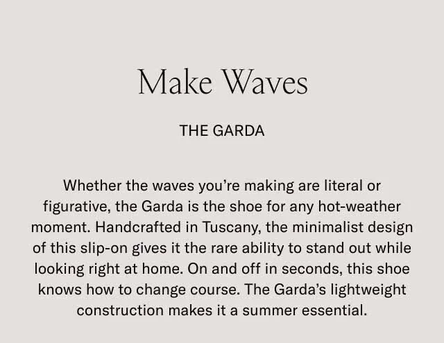 Make Waves. The Garda. Whether the waves you're making are literal or figurative, the Garda is the shoe for any hot-weather moment. Handcrafted in Tuscany, the minimalist design of this slip-on gives it the rare ability to stand out while looking right at home. On an off in seconds, this shoe knows how to change course. The Gard's lightweight construction makes it a summer essential.