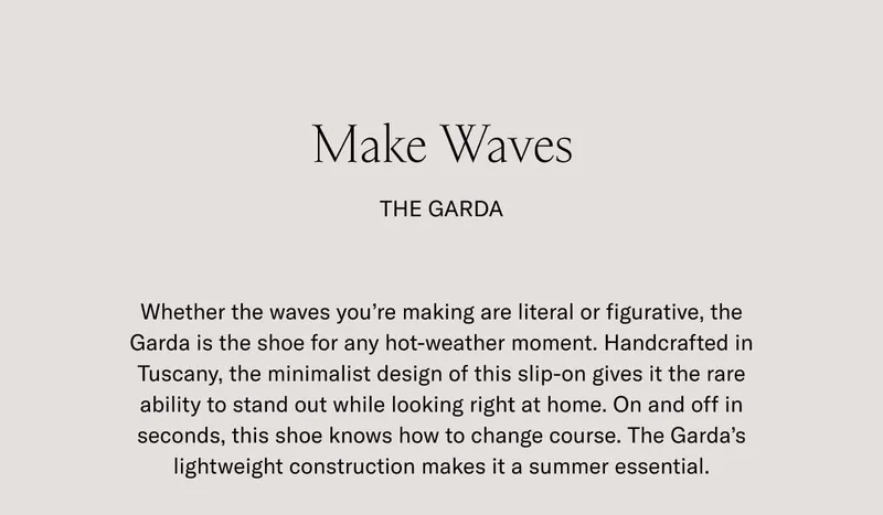 Make Waves. The Garda. Whether the waves you're making are literal or figurative, the Garda is the shoe for any hot-weather moment. Handcrafted in Tuscany, the minimalist design of this slip-on gives it the rare ability to stand out while looking right at home. On an off in seconds, this shoe knows how to change course. The Gard's lightweight construction makes it a summer essential.