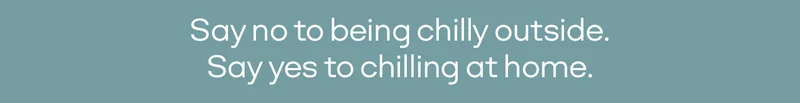 Say no to being chilly outside. Say yes to chilling at home.