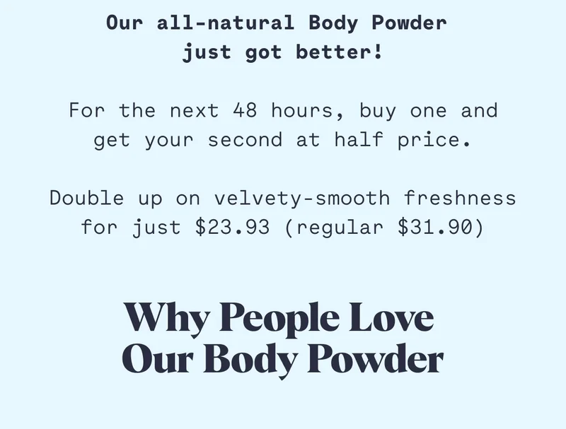 Our all-natural Body Powder  just got better!  For the next 48 hours, buy one and get your second at half price.  Double up on velvety-smooth freshness for just $23.93 (regular $31.90) Why People Love  Our Body Powder