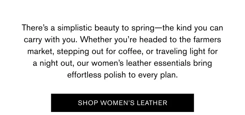 There’s a simplistic beauty to spring—the kind you can carry with you. Whether you’re headed to the farmers market, stepping out for coffee, or traveling light for a night out, our women’s leather essentials bring effortless polish to every plan. | SHOP WOMEN'S LEATHER
