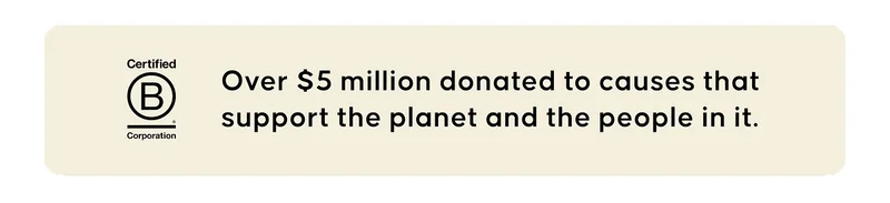 Certified B Corporation. Over $5 million donated to causes that support the planet and the people in it.