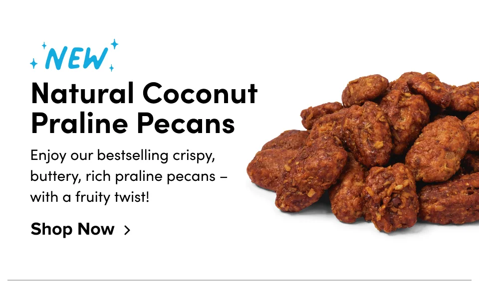 New Natural Coconut Praline Pecans Enjoy our bestselling crispy, buttery, rich praline pecans – with a fruity twist! Shop Now