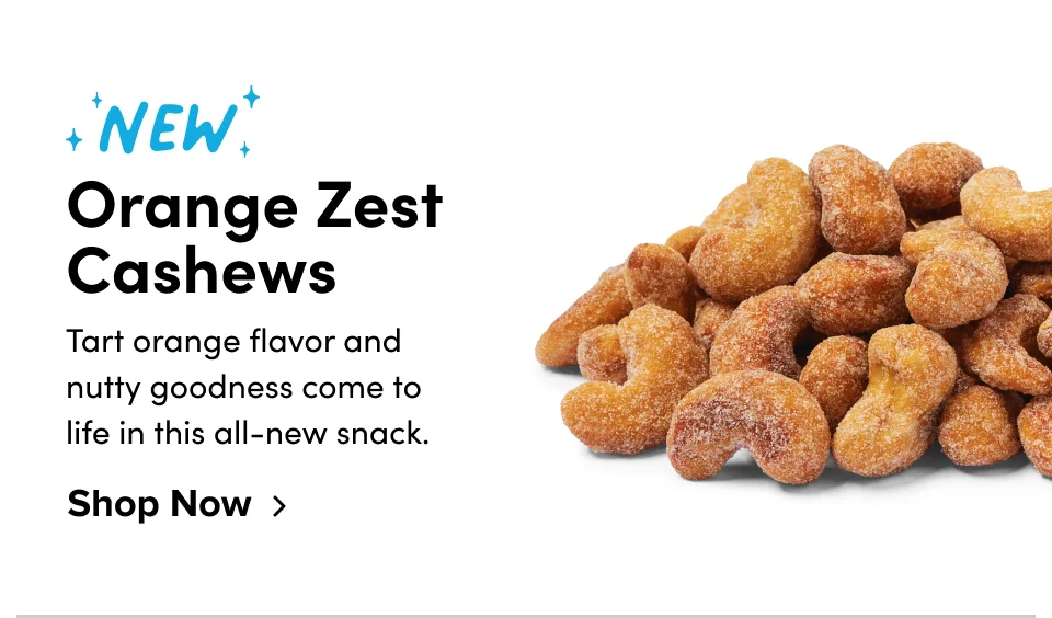 New Orange Zest Cashews Tart orange flavor and nutty goodness come to life in this all-new snack. Shop Now