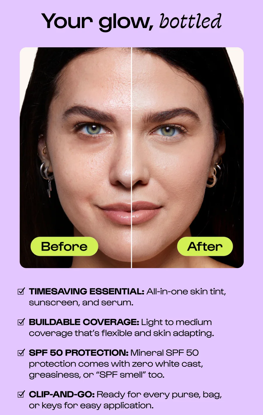 Your glow, bottled TIMESAVING ESSENTIAL: All-in-one skin tint, sunscreen, and serum. BUILDABLE COVERAGE: Light to medium coverage that’s flexible and skin adapting. SPF 50 PROTECTION: Mineral SPF 50 protection comes with zero white cast, greasiness, or “SPF smell” too. CLIP-AND-GO: Ready for every purse, bag,      or keys for easy application. Click to New Sunsational