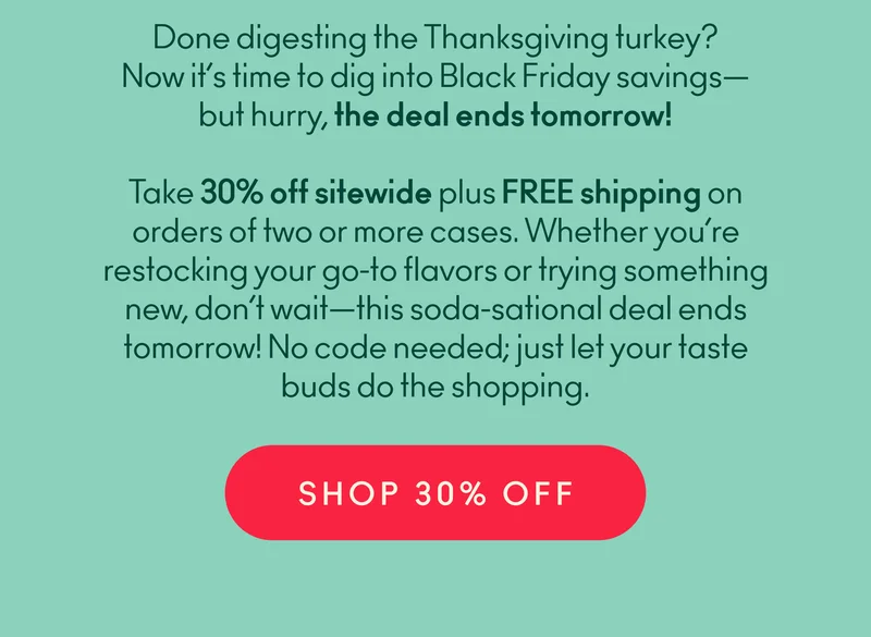 Finished digesting Thanksgiving yet? OLIPOP can help keep things moving—and our Black Friday sale can help keep the savings flowing.  Take 30% off sitewide plus FREE shipping on orders of two or more cases. Whether you’re restocking your go-to flavors or trying something new, don’t wait—this soda-sational deal ends tomorrow! No code needed; just let your taste buds do the shopping.