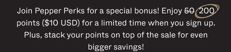 Join Pepper Perks for a special bonus! Enjoy 50 200 points ($10 USD) for a limited time when you sign up. Plus, stack your points on top of the sale for even bigger savings!