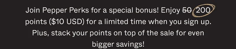 Join Pepper Perks for a special bonus! Enjoy 50 200 points ($10 USD) for a limited time when you sign up. Plus, stack your points on top of the sale for even bigger savings!