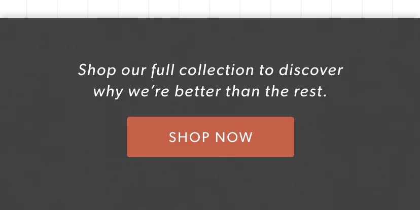 Shop our full collection to discover why we’re better than the rest.