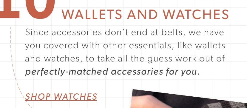Wallets and Watches. Since accessories don’t end at belts, we have you covered with other essentials, like wallets and watches, to take all the guess work out of perfectly-matched accessories for you.