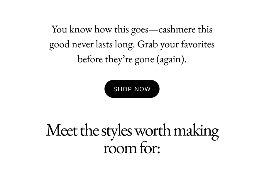 You know how this goes—cashmere this good never lasts long. Grab your favorites before they’re gone (again).