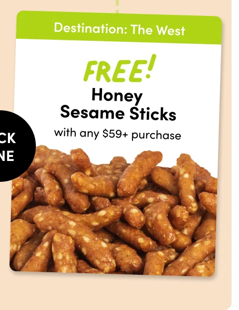 Destination: The Northeast Destination: The West Ranch Walnuts ; FREE Honey Sesame Sticks with any $59+ purchase with any $59+ purchase PICK ONE