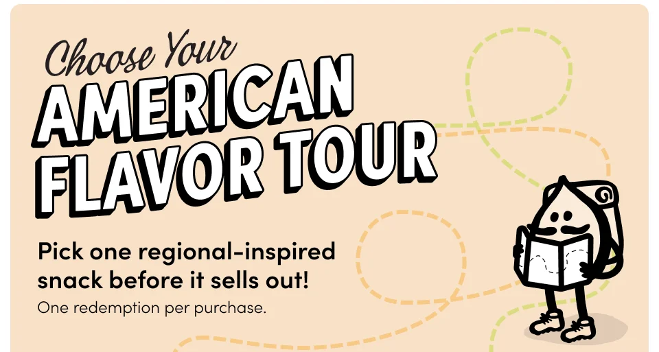 Pick one regional-inspired  snack before it sells out! One redemption per purchase. Destination: The Northeast Destination: The Northeast Ranch Walnuts Sriracha & Lime Popcorn with any $59+ purchase with any $59+ purchase PICK ONE