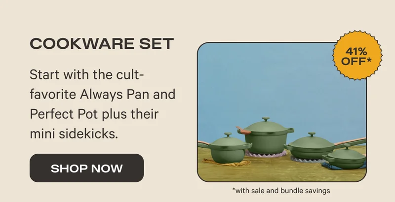 Cookware Set (41% Off*) - Start with the cult-favorite Always Pan and Perfect Pot plus their mini sidekicks. - Shop Now *with sale and bundle savings