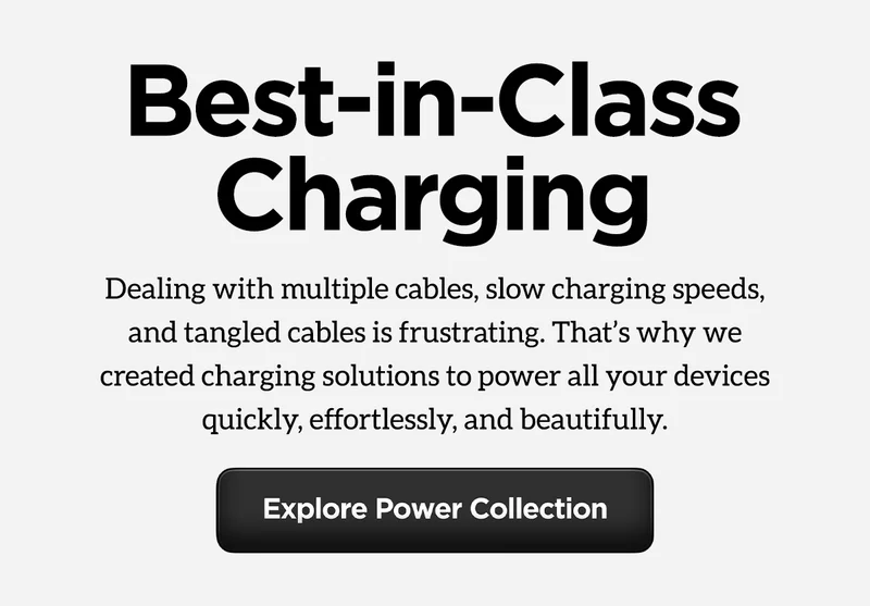 Best-in-class charging. Dealing with multiple cables, slow charging speeds, and tangled cables is frustrating. That's why we created charging solutions to power all your devices quickly, effortlessly, and beautifully. Explore Power Collection