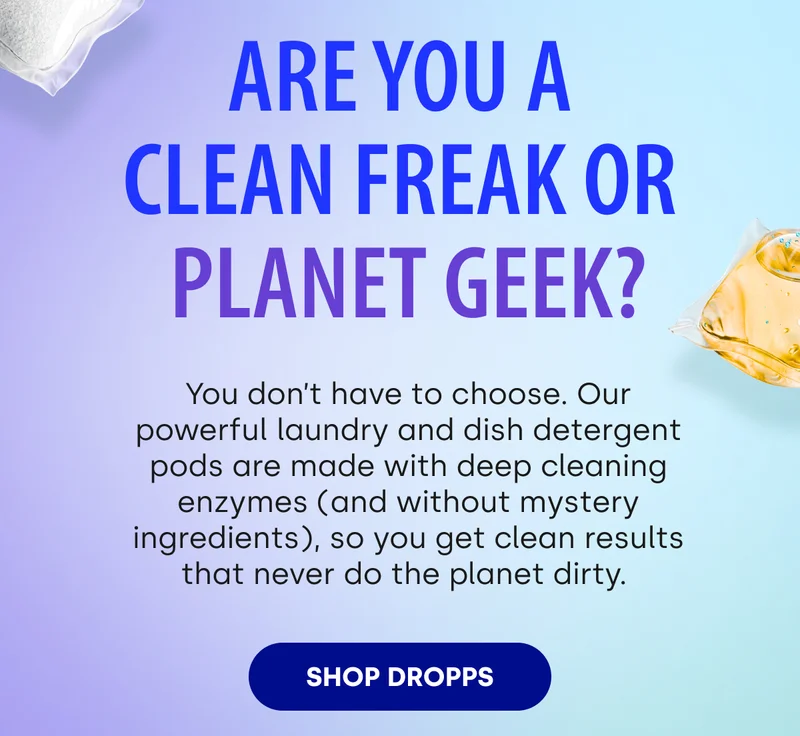 Are You a  Clean Freak or  Planet Geek? You don’t have to choose. Our powerful laundry and dish detergent pods are made with deep cleaning enzymes (and without mystery ingredients), so you get clean results that never do the planet dirty.&nbsp; [SHOP DROPPS]