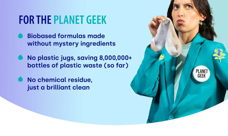 For the planet geek: Biobased formulas made without mystery ingredients No plastic jugs, saving 8,000,000+ bottles of plastic waste (so far) No chemical residue,  just a brilliant clean