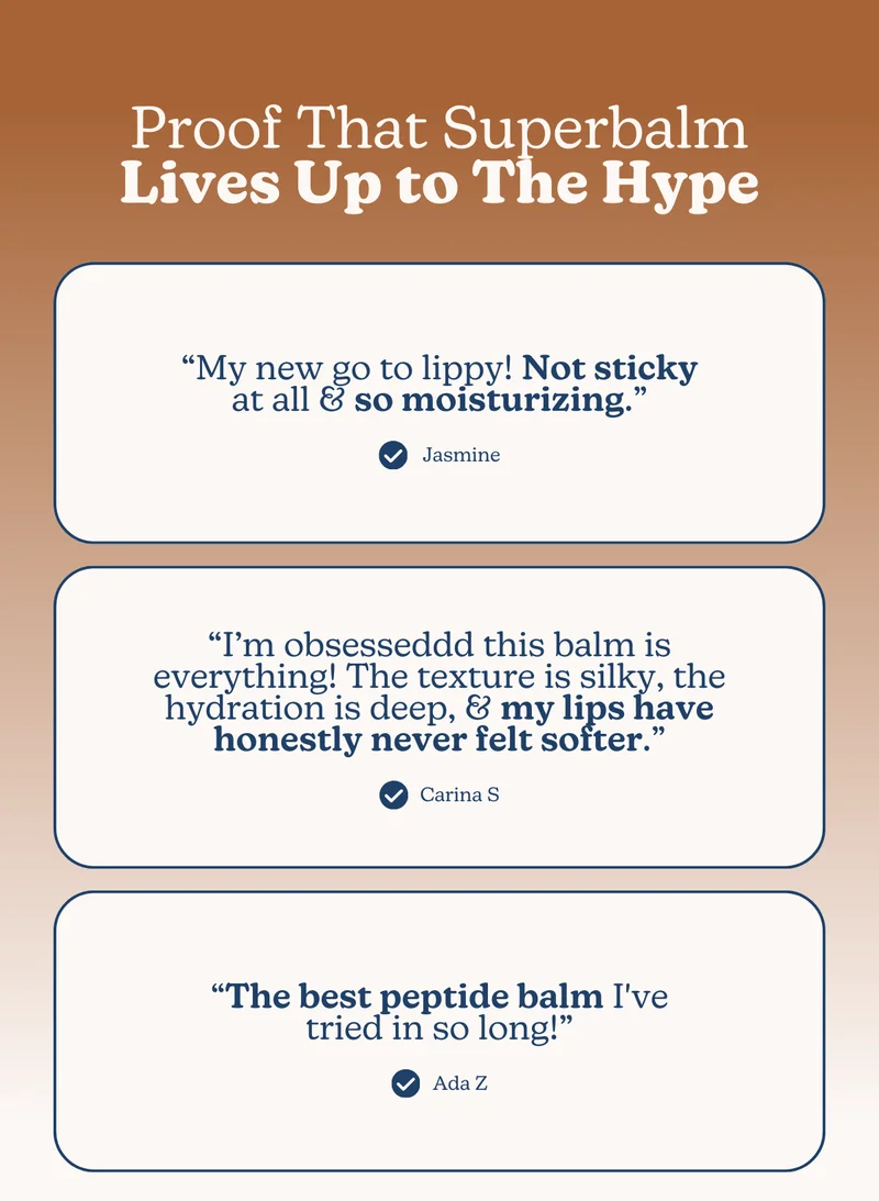 Proof That Superbalm Lives Up to The Hype: “My new go to lippy! Not sticky at all & so moisturizing.” - Jasmine | “I’m obsesseddd this balm is everything! The texture is silky, the hydration is deep, & my lips have honestly never felt softer.” - Carina S | “The best peptide balm I've tried in so long!” - Ada Z