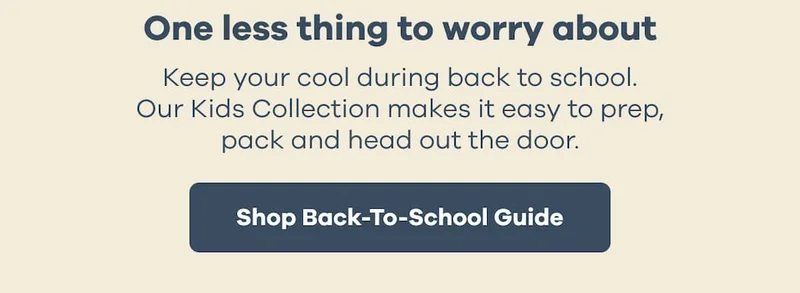 One less thing to worry about. Keep your cool during back to school. Our Kids Collection makes it easy to prep, pack and head out the door.  Shop Back-To-School Guide