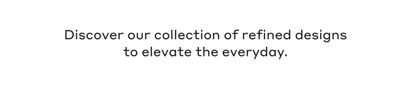 Discover our collection of refined designs to elevate the everyday.
