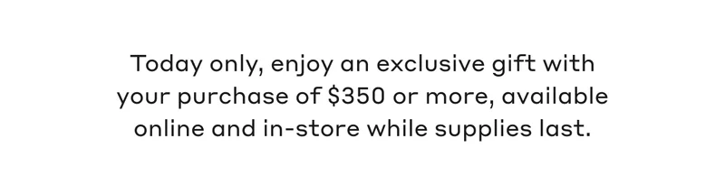 Today only, enjoy an exclusive gift with your purchase of $350 or more, available online and in-store while supplies last.