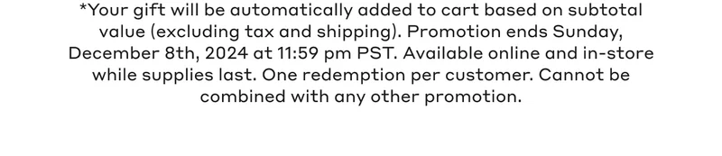 *Your gift will be automatically added to cart based on subtotal value (excluding tax and shipping). Promotion ends Sunday, December 8th, 2024 at 11:59 pm PST. Available online and in stores while supplies last. One redemption per customer.