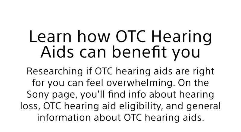 Learn how OTC Hearing Aids can benefit you | Researching if OTC hearing aids are right for you can feel overwhelming. On the Sony page, you'll find info about hearing loss, OTC hearing aid eligibility, and general information about OTC hearing aids.