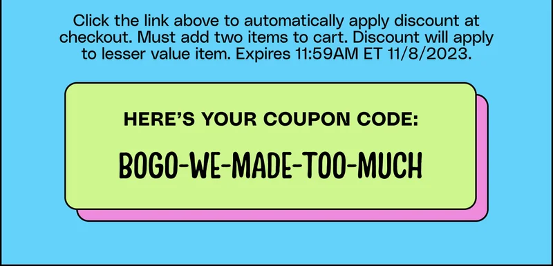 Click the link above to automatically apply discount at checkout. Must add two items to cart. Discount will apply to lesser value item. Expires 11:59AM ET 11/8/2023. Here’s your coupon code: BOGO-WE-MADE-TOO-MUCH