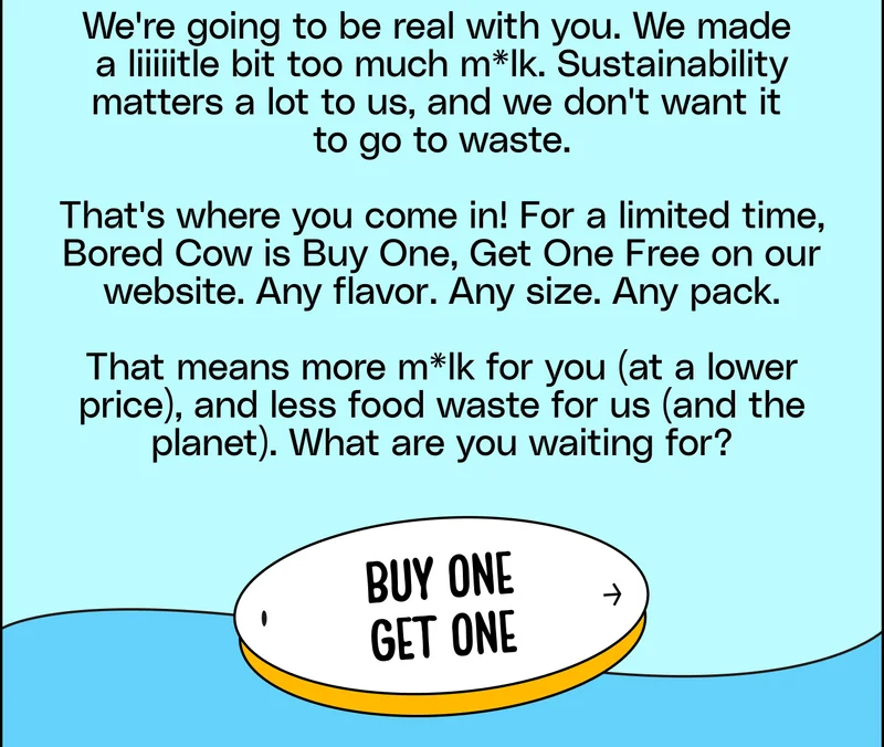 We're going to be real with you. We made  a liiiiitle bit too much m*lk. Sustainability matters a lot to us, and we don't want it  to go to waste.  That's where you come in! For a limited time, Bored Cow is Buy One, Get One Free on our website. Any flavor. Any size. Any pack.  That means more m*lk for you (at a lower price), and less food waste for us (and the planet). What are you waiting for? Buy one get one