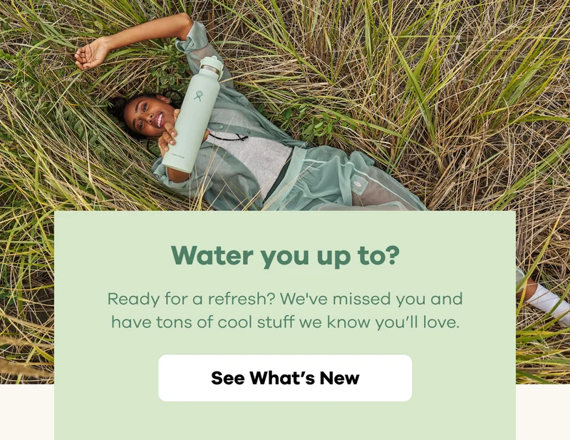 Water you up to? Ready for a refresh? We've missed you and have tons of cool stuff we know you'll love. | See What's New