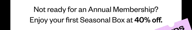Not ready for an Annual Membership? Enjoy your first Seasonal Box at 40% off.
