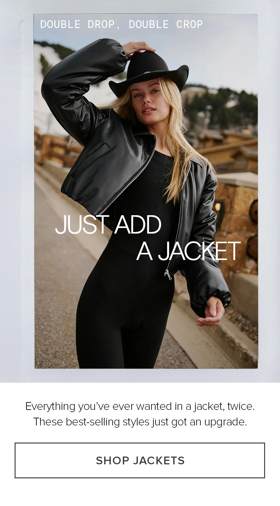 DOUBLE DROP, DOUBLE CROP JuST ADD A JACKET Everything you've ever wanted in a jacket, twice. These best-selling styles just got an upgrade. SHOP JACKETS