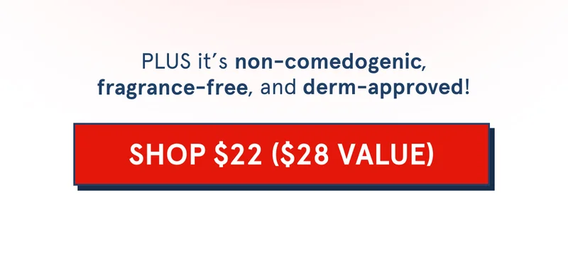 PLUS it’s non-comedogenic, fragrance-free, and derm-approved! non-comedogenic fragrance-free derm-approved [SHOP $22 ($28 VALUE)]