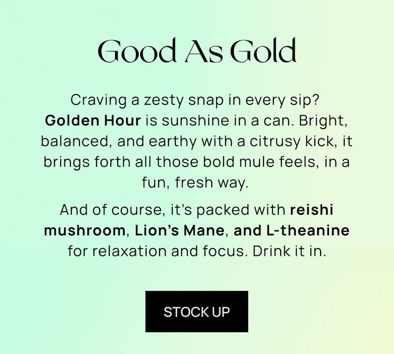 Good As Gold | Craving a zesty snap in every sip? Golden Hour is sunshine in a can. Bright, balanced, and earthy with a citrusy kick, it brings forth all those bold mule feels, in a fun, fresh way.   And of course, it’s packed with reishi, L-theanine, and lion’s mane for relaxation and focus. Drink it in.  | stock up