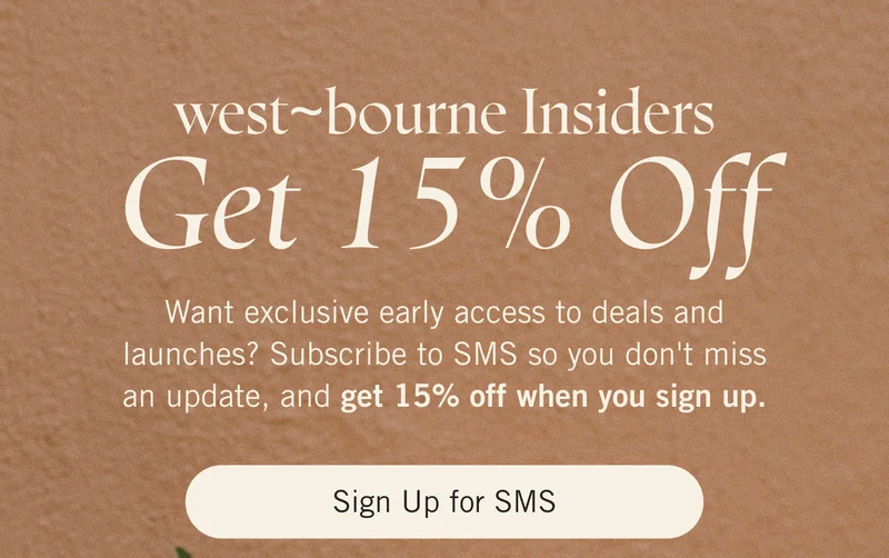 west~bourne Insiders get 15% off. Want exclusive early access to deals and launches? Subscribe to SMS so you don't miss an update, and get 15% off when you sign up. Sign Up for SMS.