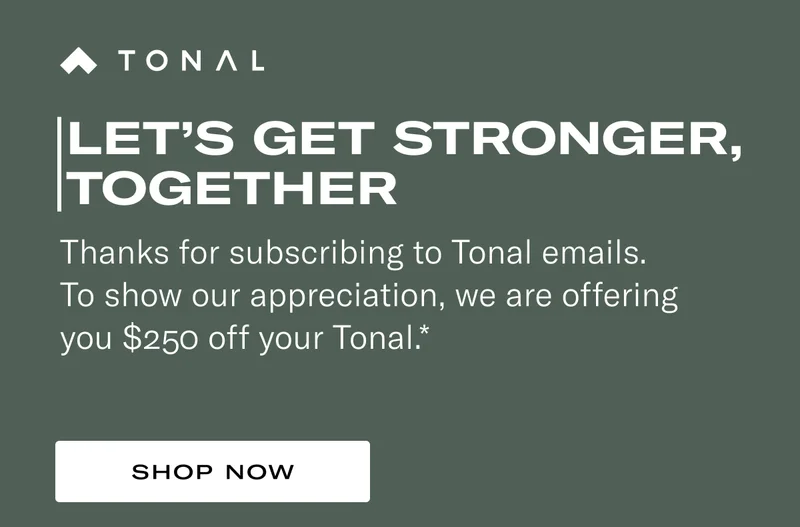 Let’s Get Stronger, Together. Thanks for subscribing to Tonal emails and SMS. To show our appreciation, we are offering you $250 off your Tonal.*
