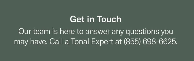 Get in Touch. Our team is here to answer any questions you may have. Call a Tonal Expert at (855) 698-6625.