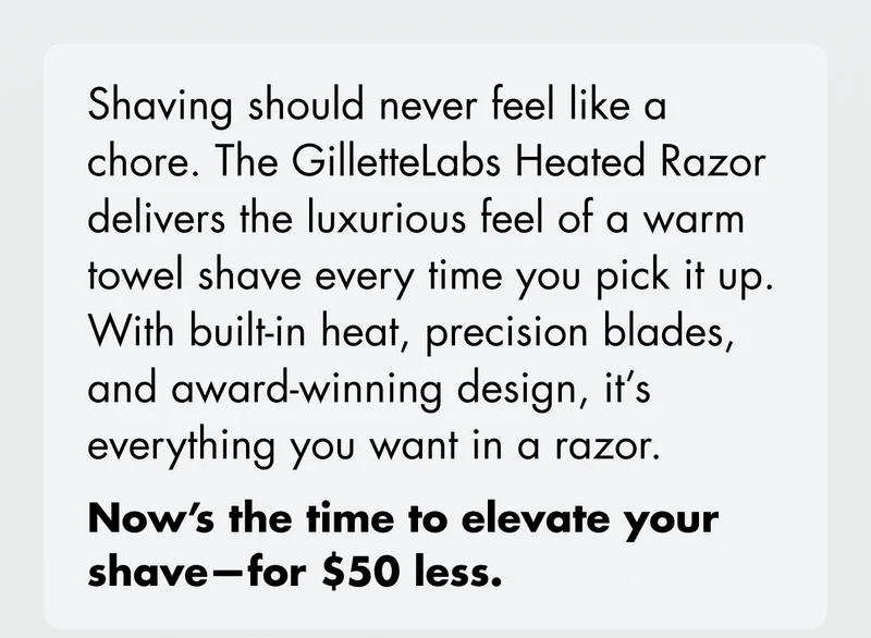 Shaving should never feel like a chore. The GilletteLabs Heated Razor delivers the luxurious feel of warm towel shave every time you pick it up. With built-in heat, precision blades, and award-winning design, it's everything you want in a razor. Now's the time to elevate your shave - for $50 less.