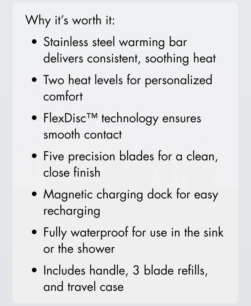 Why it's worth it: Stainless steel warming bar delivers consistent, soothing heat; two heat leaves for personalized comfort; FlexDisc technology ensures smooth contact; Five precision blades for a clean, close finish; Magnetic charging dock for easy recharging; Fully waterproof for use in the sink or the shower; Includes handle, 3 blade rerills, and travel case