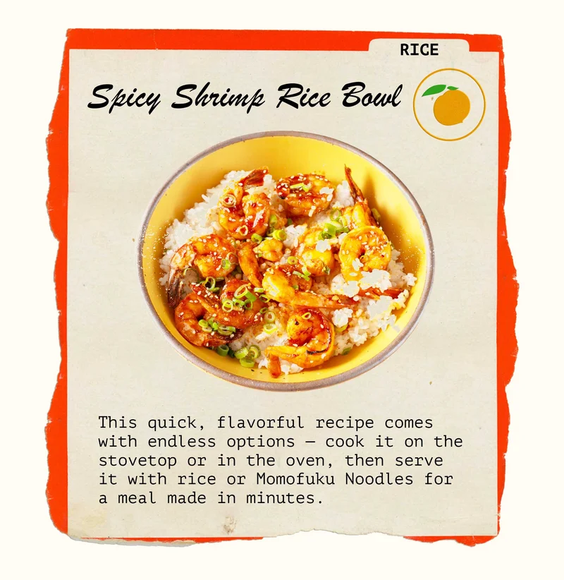Rice: Spicy Shrimp Rice Bowl. This quick, flavorful recipe comes with endless options — cook it on the stovetop or in the oven, then serve it with rice or Momofuku Noodles for a meal made in minutes.