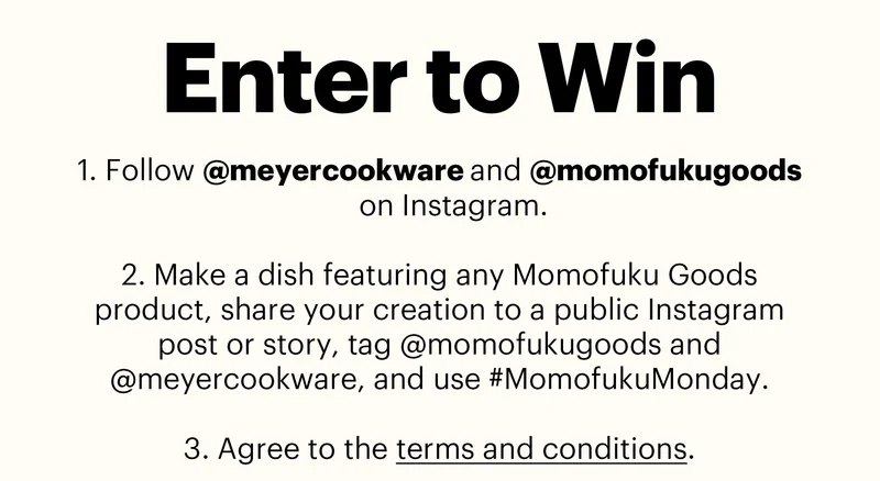 Header: ENTER TO WIN  Sub-header:  Follow @meyercookware and @momofukugoods on Instagram.  Make a dish featuring any Momofuku Goods product, share your creation to a public Instagram post or story, tag @momofukugoods and @meyercookware, and use #MomofukuMonday.  Agree to the terms and conditions.