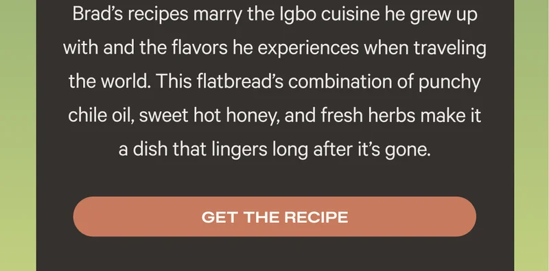 Brad’s recipes marry the Igbo cuisine he grew up with and the flavors he experiences when traveling the world. This flatbread’s combination of punchy chile oil, sweet hot honey, and fresh herbs make it a dish that lingers long after it’s gone. Get the recipe